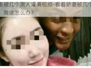 看着娇妻被几个黑人灌满视频-看着娇妻被几个黑人灌满视频，我该怎么办？