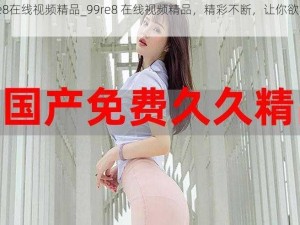 99re8在线视频精品_99re8 在线视频精品，精彩不断，让你欲罢不能