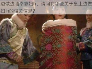 皇上边做边临幸寡妇h、请问有哪些关于皇上边做边临幸寡妇 h的相关信息？