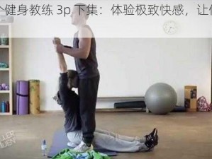 被两个健身教练 3p 下集：体验极致快感，让你欲罢不能