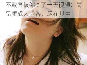 不戴套被你 c 了一天视频：高品质成人内容，尽在其中