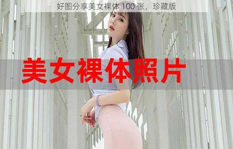 好图分享美女裸体 100 张，珍藏版