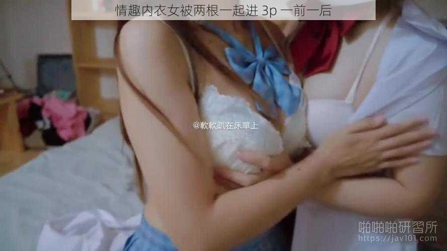 情趣内衣女被两根一起进 3p 一前一后