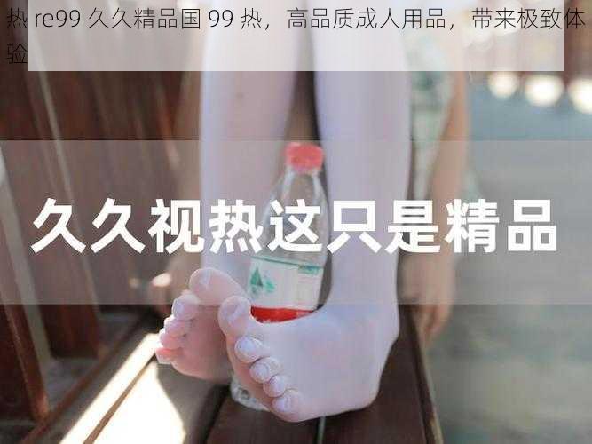 热 re99 久久精品国 99 热，高品质成人用品，带来极致体验