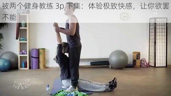 被两个健身教练 3p 下集：体验极致快感，让你欲罢不能