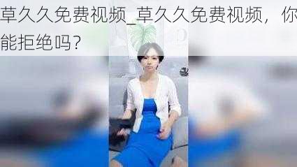 草久久免费视频_草久久免费视频，你能拒绝吗？