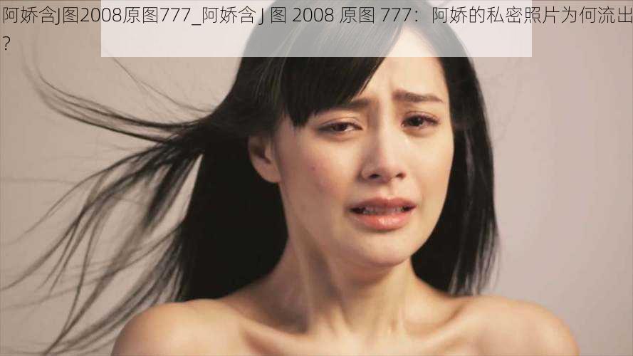 阿娇含J图2008原图777_阿娇含 J 图 2008 原图 777：阿娇的私密照片为何流出？