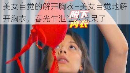 美女自觉的解开胸衣—美女自觉地解开胸衣，春光乍泄让人惊呆了