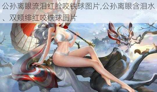 公孙离眼流泪红脸咬铁球图片,公孙离眼含泪水、双颊绯红咬铁球图片