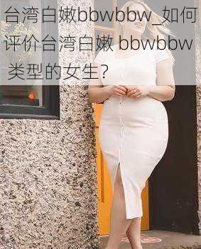 台湾白嫩bbwbbw_如何评价台湾白嫩 bbwbbw 类型的女生？