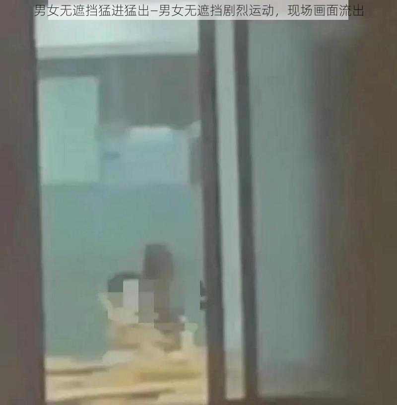 男女无遮挡猛进猛出—男女无遮挡剧烈运动，现场画面流出