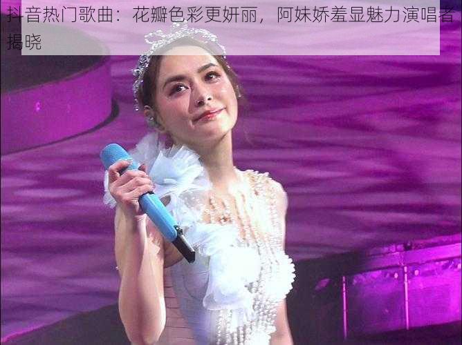 抖音热门歌曲：花瓣色彩更妍丽，阿妹娇羞显魅力演唱者揭晓