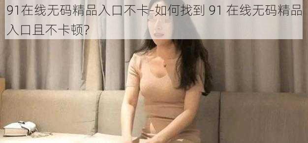 91在线无码精品入口不卡-如何找到 91 在线无码精品入口且不卡顿？