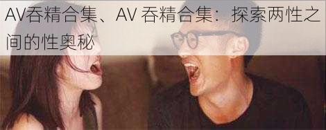 AV吞精合集、AV 吞精合集：探索两性之间的性奥秘