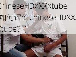 ChineseHDXXXXtube(如何评价ChineseHDXXXXtube？)