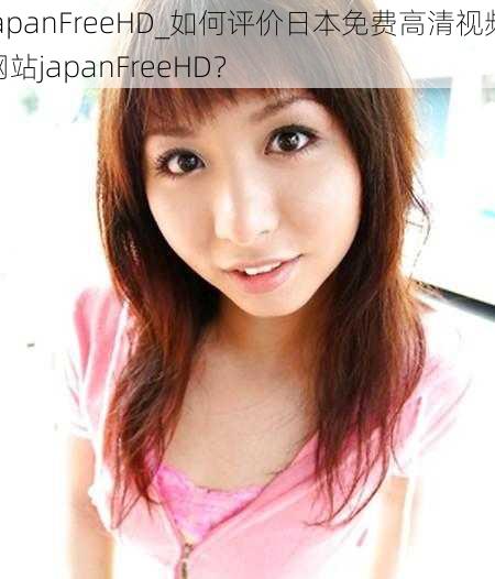 japanFreeHD_如何评价日本免费高清视频网站japanFreeHD？