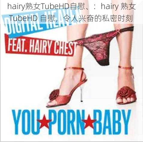 hairy熟女TubeHD自慰、：hairy 熟女 TubeHD 自慰，令人兴奋的私密时刻