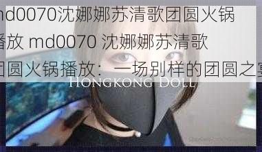 md0070沈娜娜苏清歌团圆火锅播放 md0070 沈娜娜苏清歌团圆火锅播放：一场别样的团圆之宴