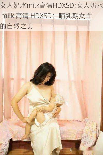 女人奶水milk高清HDXSD;女人奶水 milk 高清 HDXSD：哺乳期女性的自然之美