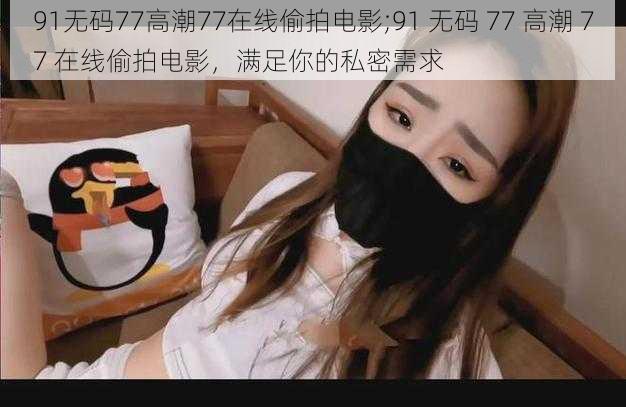 91无码77高潮77在线偷拍电影;91 无码 77 高潮 77 在线偷拍电影，满足你的私密需求