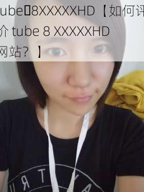 tube 8XXXXXHD【如何评价 tube 8 XXXXXHD 网站？】