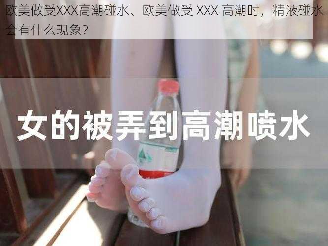 欧美做受XXX高潮碰水、欧美做受 XXX 高潮时，精液碰水会有什么现象？