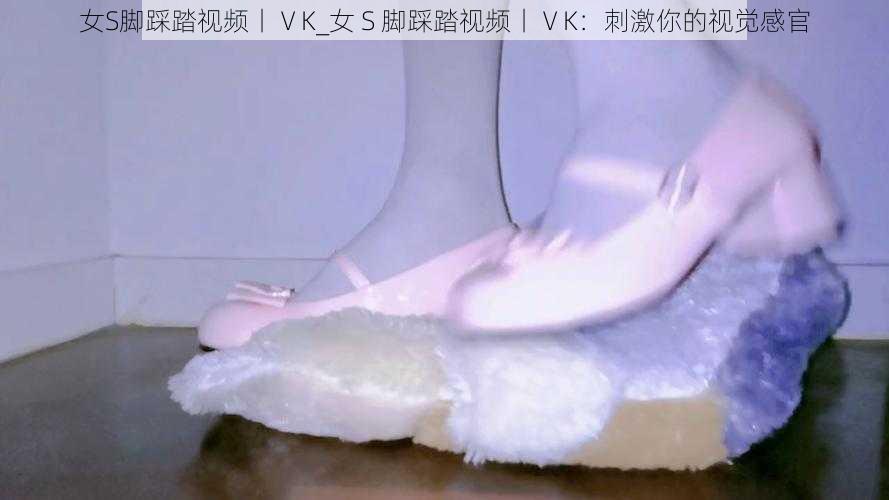 女S脚踩踏视频丨ⅤK_女 S 脚踩踏视频丨ⅤK：刺激你的视觉感官