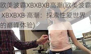 欧美波霸XBXBXB高潮(欧美波霸 XBXBXB 高潮：探索性爱世界的巅峰体验)