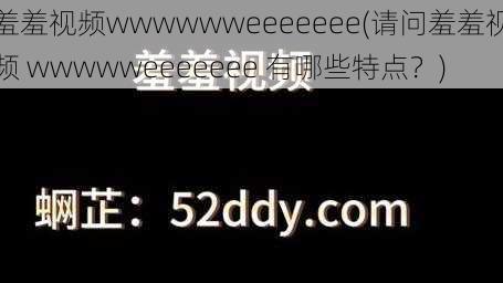 羞羞视频wwwwwweeeeeee(请问羞羞视频 wwwwweeeeeee 有哪些特点？)