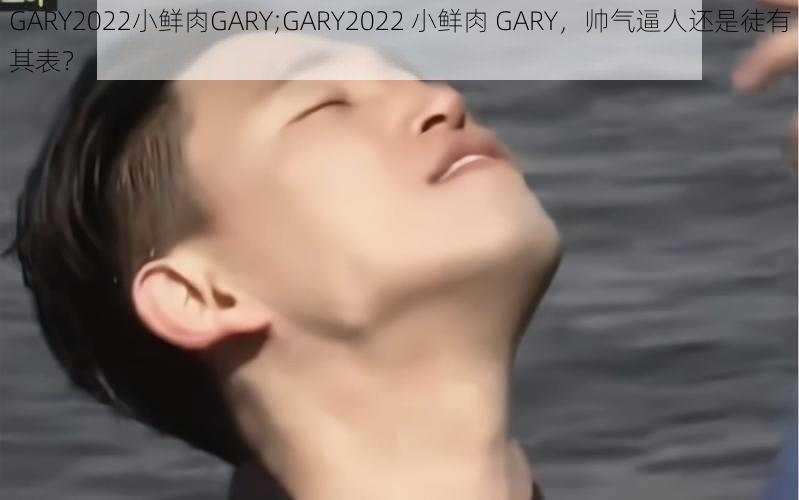 GARY2022小鲜肉GARY;GARY2022 小鲜肉 GARY，帅气逼人还是徒有其表？