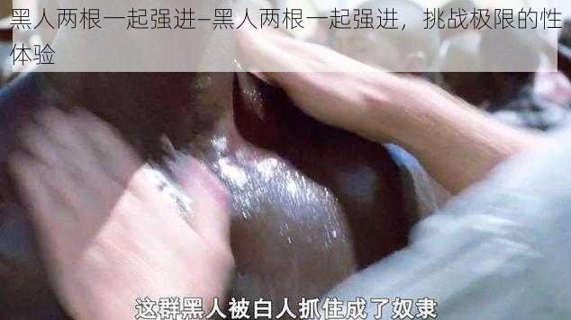 黑人两根一起强进—黑人两根一起强进，挑战极限的性体验