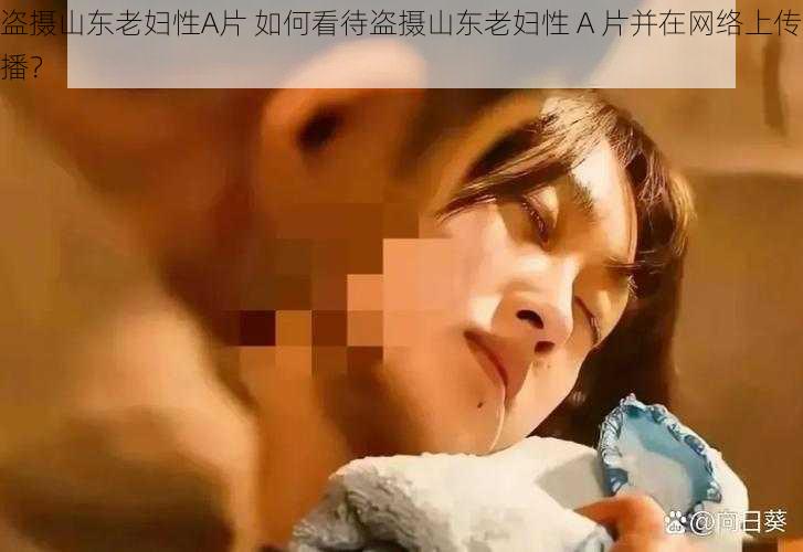 盗摄山东老妇性A片 如何看待盗摄山东老妇性 A 片并在网络上传播？