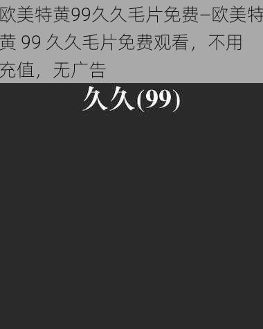 欧美特黄99久久毛片免费—欧美特黄 99 久久毛片免费观看，不用充值，无广告