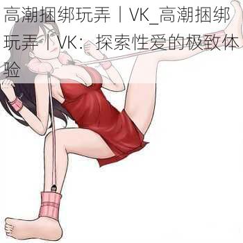 高潮捆绑玩弄丨VK_高潮捆绑玩弄丨VK：探索性爱的极致体验