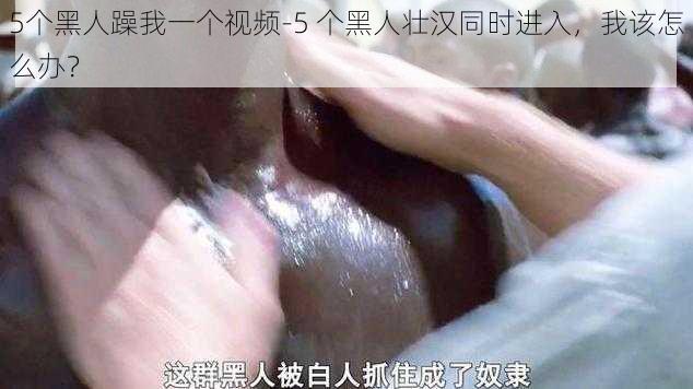 5个黑人躁我一个视频-5 个黑人壮汉同时进入，我该怎么办？