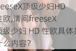 freeseX顶级少妇HD性欧,请问freeseX 顶级少妇 HD 性欧具体是什么内容？