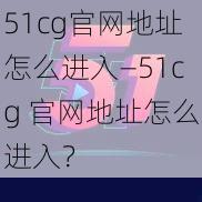 51cg官网地址怎么进入—51cg 官网地址怎么进入？