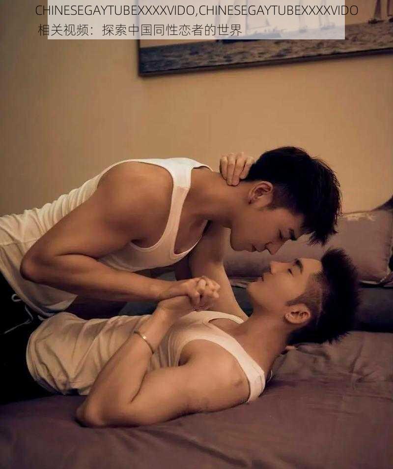 CHINESEGAYTUBEXXXXVIDO,CHINESEGAYTUBEXXXXVIDO 相关视频：探索中国同性恋者的世界