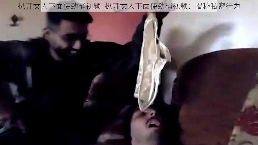 扒开女人下面使劲桶视频_扒开女人下面使劲桶视频：揭秘私密行为