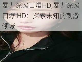 暴力深喉口爆HD,暴力深喉口爆 HD：探索未知的刺激领域