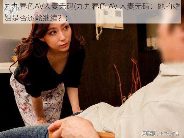 九九春色AV人妻无码(九九春色 AV 人妻无码：她的婚姻是否还能继续？)