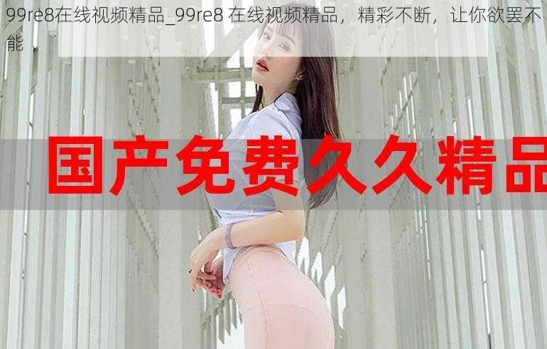 99re8在线视频精品_99re8 在线视频精品，精彩不断，让你欲罢不能