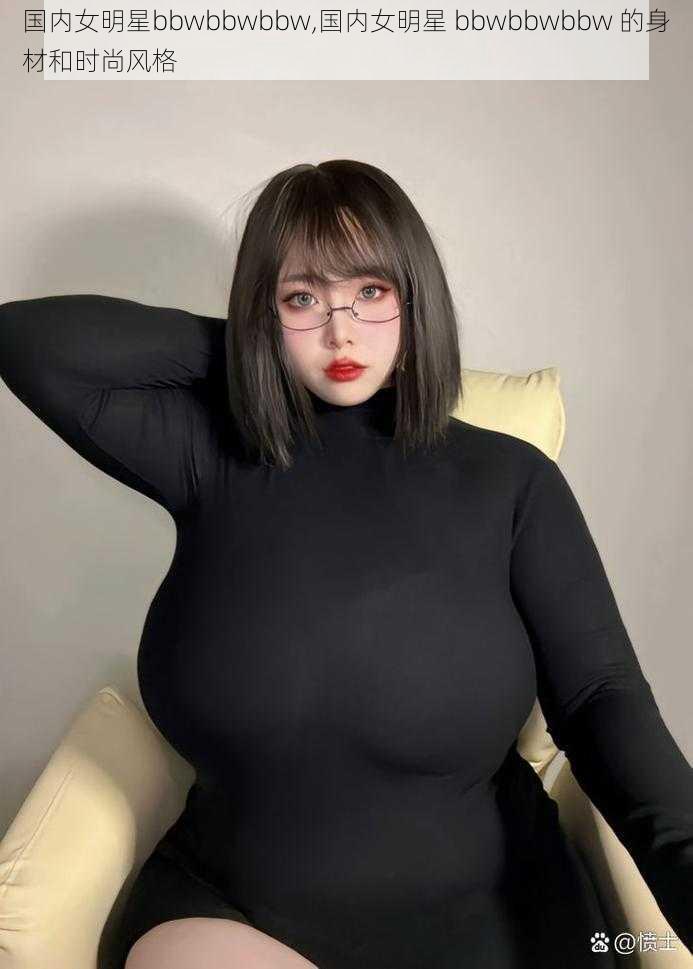 国内女明星bbwbbwbbw,国内女明星 bbwbbwbbw 的身材和时尚风格