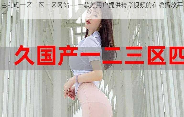 色乱码一区二区三区网站——一款为用户提供精彩视频的在线播放平台